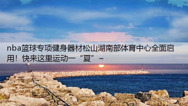nba篮球专项健身器材松山湖南部体育中心全面启用！快来这里运动一“夏”~